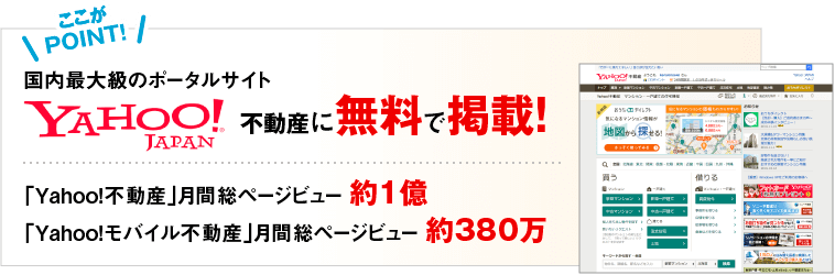 ここが POINT! 国内最大級のポータルサイト YAHOO JAPAN 不動産に無料で掲載! 「Ｙａｈｏｏ！不動産」月間総ページビュー 約1億「Ｙａｈｏｏ！モバイル不動産」月間総ページビュー 約380万
